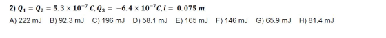 2) Q1 = Q2 = = 5.3 x 10-7 C,Q3 -6.4 x 10-70,1 = 0.075 m A) 222 mj B) 92.3 mJ C) 196 mJ D) 58.1 mJ E) 165 mJ F) 146 mj G) 65.9