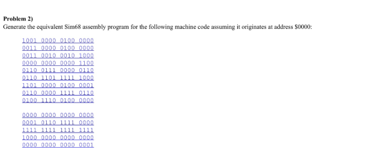 Problem 20 Generate the equivalent Sim68 assembly program for the following machine code assuming it originates at address $0000: 1001 0 000 010 0 0 000 0011 000 0 0 100 0000 0011 0010 0010 1000 0000 0000 0000 1100 0110 0111 0000 0110 01 10 11 01 1111 1000 11 01 000 0 0 100 0001 011 0 0 000 0110 0 0 0 0 0000 0000 0000 0000 000 1 0110 1111 0000 1000 000 0 0 000 00 000 0000 000 0 0 000 000