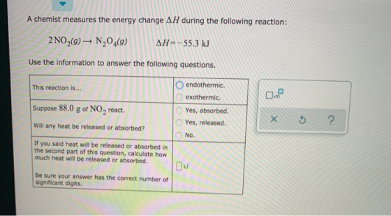 A chemist measures the energy change AH during the following reaction: 2 NO2(9) ► N20,(9) AH=-55.3 kJ Use the information to