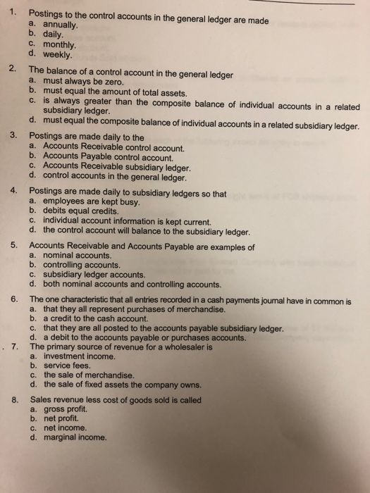 1. Postings to the control accounts in the general ledger are made a. annually b. daily. c. monthly d. weekly 2. The balance of a control account in the general ledger a. must always be zero. b. must equal the amount of total assets. c. is always greater than the composite balance of individual accounts in a related subsidiary ledger. d. must equal the composite balance of individual accounts in a related subsidiary ledger. 3. Postings are made daily to the a. Accounts Receivable control account. b. Accounts Payable control account. c. Accounts Receivable subsidiary ledger. d. control accounts in the general ledger. 4. Postings are made daily to subsidiary ledgers so that a. employees are kept busy. b. debits equal credits. c. individual account information is kept current. d. the control account will balance to the subsidiary ledger. 5. Accounts Receivable and Accounts Payable are examples of a. nominal accounts. b. controlling accounts. subsidiary ledger accounts. d. c, both nominal accounts and controlling accounts. 6. The one characteristic that all entries recorded in a cash payments jounal have in common is a. that they all represent purchases of merchandise. b. a credit to the cash account. c. that they are all posted to the accounts payable subsidiary ledger. d. a debit to the accounts payable or purchases accounts. The primary source of revenue for a wholesaler is a. 7. investment income. b. service fees. c. the sale of merchandise. d. the sale of fixed assets the company owns. Sales revenue less cost of goods sold is called a. gross profit. b. net profit. c. net income. d. marginal income. 8.