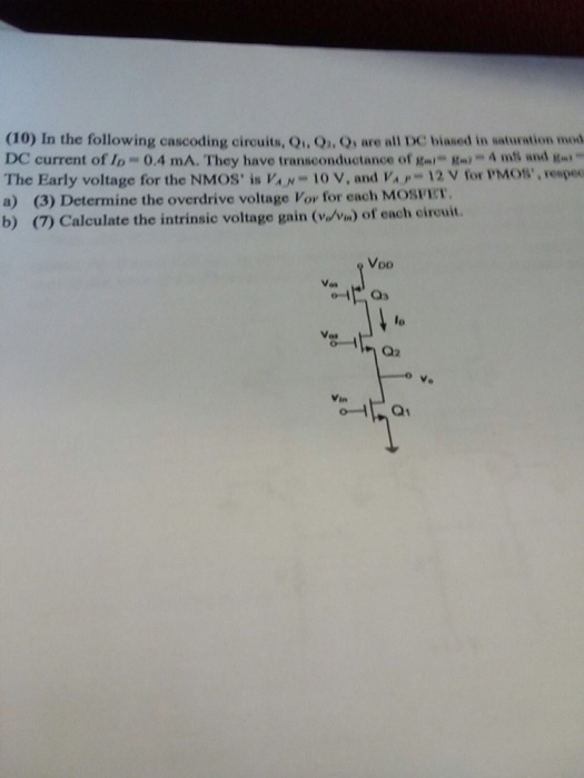 (10) In the following cascoding circuits, Qi, Q, Q, are all DC biased in saturation mod DC current of Ip 0.4 mA. They have transconductance of Kni Km-4 mis and The Early voltage for the NMOS İs V·,-10 V, and VAP-12 V for PMOS,,respec a) (3) Determine the overdrive voltage lor for each Mosnr. b) (7) Calculate the intrinsic voltage gain (van) of each circuit Voo lo Vet Q2 v.