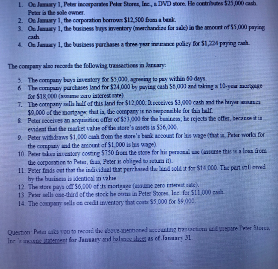 On Jamary 1, Peter incorporates Peter Stores, Inc., a DVD store. He contributes $25,000 cash. Peter is the sole owner. 2. Oa January 1, the corporation borrows $12,500 from a bank. 3. On Jamuary 1, the business buys inventory (merchandize for sale) in the amount of $5,000 paying cash 4. On January 1, the business purchases a three-year insurance policy for $1 224 paying cash The company also records the following transactions in January: 5. The company buys inventory for $5,000, agreeing to pay within 60 days. 6. The company purchases land for $24,000 by paying cash $6,000 and taking a 10-year mortgag for $18,000 (assume zero interest rate). The company sells half of this land for $12,000 It receives $3,000 cash and the buyer assumes 8. Peter receives an acquisition offer of $53,000 for the business; he rejects the offer, because it is 9 Peter withdraws $1,000 cash from the stores bank account for his wage (that is Peter works for 10. Peter takes inventory costing $750 from the store for his personal use (assume this is a loan from $9,000 of the mortgage; that is, the company is no responsible for this half. evident that the market value of the stores assets is $56,000. the company and the amount of $1,000 is his wage) the corporation to Peter, thus, Peter is obliged to retum it) by the business is identical in value. 11. Peter finds out that the individual that purchased the land sold it for $14,000. The p 12. The store pays off $6,000 of its mortgage (assume zero interest rate). 13. Peter sells one-third of the stock he owns in Peter Stores, Inc. for $11,000 The company sells on credit inventory that costs $5,000 for $9.000 Question Peter asks you to record the above-mentioned accounting transactions and prepare Peter Stores. Inc.s income statement for January and balance sheet as of January 31