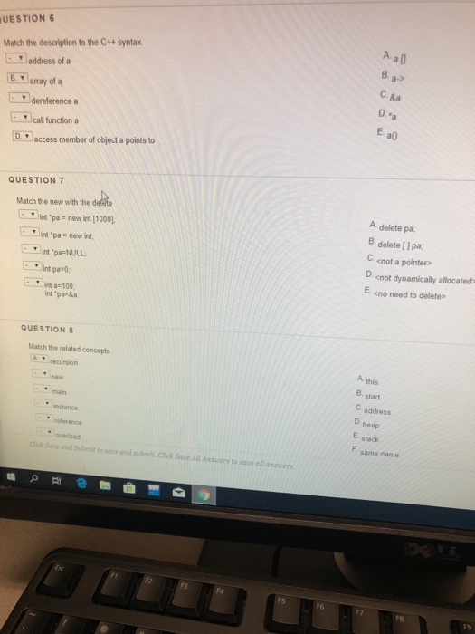 UESTION Match the description to the C++ syntax address of a Barray of a а» C. &a D. E a0) 1dereference a call function a D access member of object a points to QUESTION 7 A delete pa 8 delete [ Ipa, C <not a pointers D <not dynamically allocated E <no need to deletes Match the new with the d int pa - new int [1000] ..)int .pa new int. int pa-NULL: int pa-0 nt a-100 int pas&a QUESTIONS Match the related concepts ⓚ.recursion A this B start C. address D heap E stack F same name main ▼ instance reference Click Save and Submit to save andi subilt. Click Save All Ansers to save all ansvers F8