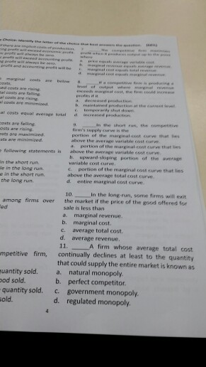 he setter ot profia and coats are riaing l costs a al costs equal average total orts are falling mereased prochst , the ศ.an run, the umpetsive firms supply curve is te portion of the marginal cost curve hat es ta are minimized above the average variable cost curve a following statements is above the average variabde cost partion of the marginal cost erve that es b. upward-sloping portion of the averag variable cost curve n the short run. e in the long run. o in the short run the long run. c. portion of the marginal cost curve that hes above the average total cost curve d. entire marginal cost curve 10 in the long-run, some firms will exit the market if the price of the good offered for among firms over ed sale is less than a. marginal revenue. b. marginal cost. c. average total cost d. average revenue. 11. A firm whose average total cost continually declines at least to the quantity that could supply the entire market is known as mpetitive firm, that oatural uantity sold. a. natural monopoly od sold quantity sold. c. government monopoly. old b. perfect competitor d. regulated monopoly.