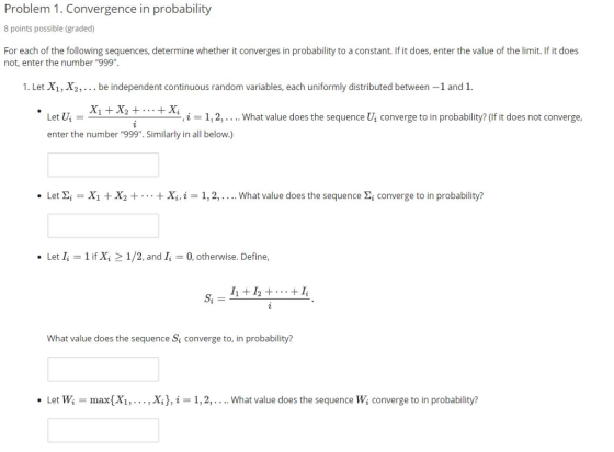 Problem 1. Convergence in probability 8 points possible (graded) For each of the following sequences, determine whether it converges in probability to a constant. If it does, enter the value of the limit. If it does not, enter the number 999. 1. Let X1, X2, . be independent continuous random variables, each uniformly distributed between -1 and 1. . Let u-x,tx, + + x, ,i-1,2, i1,2,.... What value does the sequence Ui converge to in probability? (If it does not converge, enter the number 999. Similarly in all below.) . Let Σ-X1 + X2 + . . . + x, i 1, 2, . . .. what value does the sequence Σǐ converge to in probability? Let 1 if Xi 2 1/2, and I 0, otherwise. Define, What value does the sequence S converge to, in probability? Let Wi = max(X1, . . . , Xi),仁1, 2, . . .. What value does the sequence Wi converge to in probability? .