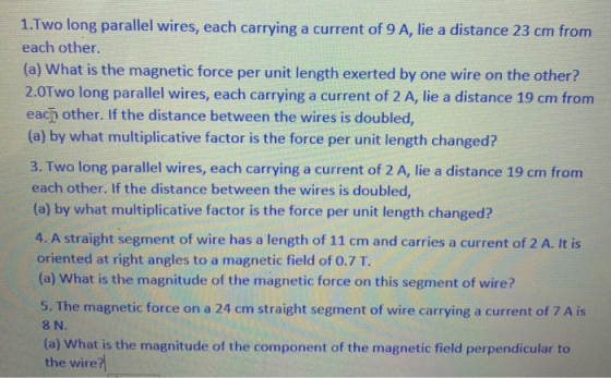 1.Two long parallel wires, each carrying a current of 9 A, lie a distance 23 cm from each other. (a) What is the magnetic for