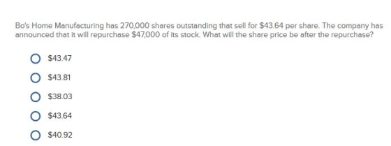 Bos Home Manufacturing has 270,000 shares outstanding that sell for $43.64 per share. The company has announced that it will repurchase $47,000 of its stock. What will the share price be after the repurchase? O $4347 O $43.81 O $38.03 O $43.64 O $40.92