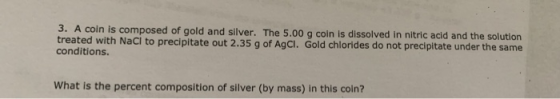 3. A coin is composed of gold and silver. The 5.00 g coin is dissolved in nitric acid and the solution treated with Naci to p
