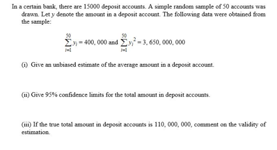 In a certain bank, there are 15000 deposit accounts. A simple random sample of 50 accounts was drawn. Let y denote the amount in a deposit account. The following data were obtained from the sample: 50 50 2 400, 000 and v 3, 650, 000, 000 i-1 0) Give an unbiased estimate of the average amount in a deposit account (ii) Give 95% confidence limits for the total amount in deposit accounts. (iii) If the true total amount in deposit accounts is 110, 000, 000, comment on the validity of estimation.