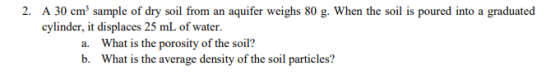 2. A 30 cm sample of dry soil from an aquifer weighs 80 g. When the soil is poured into a graduated cylinder, it displaces 25