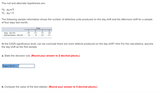 The null and alternate hypotheses are: Ho HdsO The following sample information shows the number of defective units produced on the day shift and the afternoon shift for a sample of four days last month. Day Day shift Afternoon shift 89 12 17 10 12 15 18 At the 0.025 significance level, can we conclude there are more defects produced on the day shift? Hint: For the calculations, assume the day shift as the first sample. a. State the decision rule. (Round your answer to 2 decimal places.) Reject HO if t> b. Compute the value of the test statistic. (Round your answer to 3 decimal places.)