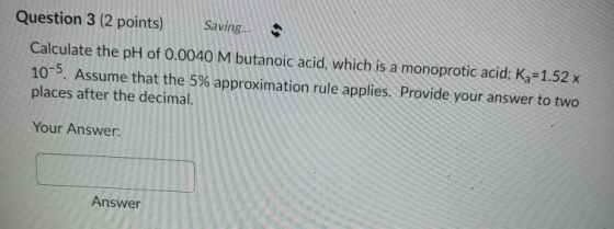 Question 3 (2 points) Saving. • Calculate the pH of 0.0040 M butanoic acid, which is a monoprotic acid; Kq=1.52 x 10-5. Assum