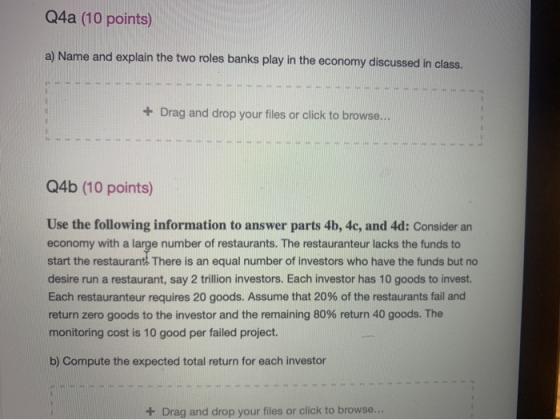 Q4a (10 points) a) Name and explain the two roles banks play in the economy discussed in class. + Drag and drop your files or