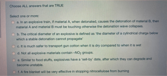 Choose ALL answers that are TRUE Select one or more: a. In an explosive train, if material A, when detonated, causes the deto