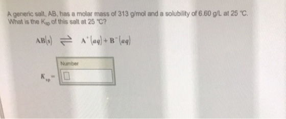 A generic salt, AB, has a molar mass of 313 g/mol and a solubility of 6.60 gL at 25 ℃. What is the Ksp of this salt at 25 ℃? AB s Number sp