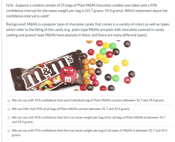 Q16. Suppose a random sample of 25 bags of Plain M&M chocolate candies was taken and a 95% confidence interval for the mean w