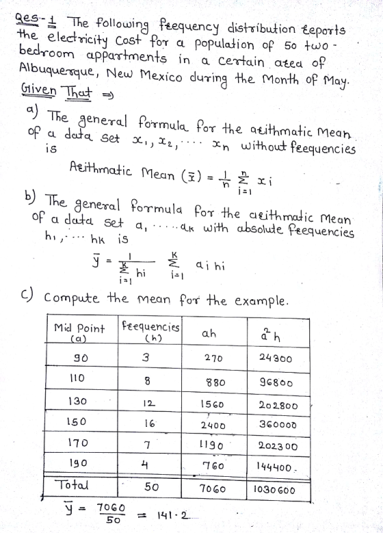 es The following tequency distribution teports the electricity Cost Por a population of 50 two bedroom appartments in a cetain atea of Albuquenque, New Mexico during the Month of May The general formula or the atithmatic mean without feequencies Aeithnatic lean (i)- xi b) The general Pormula Por the atithmalic Mean absolule Peequencies of a data set a, ...ak with hi ,- .. hk is CLİhí hi - Compute the mean for the example Mid Point Feequencies Cl 24300 210 880 15 60 2400 119 0 1 GO 70 60 3 96800 110 130 150 170 12 360000 2023 00O 144400 1030 600 Total