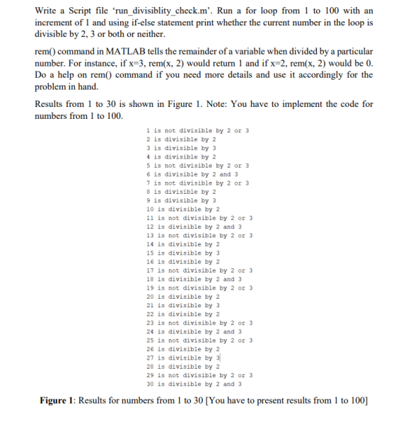 Write a Script file ‘run-divisiblity-check·m. Run a for loop from 1 to 100 with an increment of 1 and using if-else statement print whether the current number in the loop is divisible by 2, 3 or both or neither rem0 command in MATLAB tells the remainder of a variable when divided by a particular number. For instance, if x-3, rem(x, 2) would return 1 and if x-2, rem(x, 2) would be 0 Do a help on rem() command if you need more details and use it accordingly for the problem in hand Results from 1 to 30 is shown in Figure 1. Note: You have to implement the code for numbers from 1 to 100 1 is not divisible by 2 or 3 2 is divisible by 2 3 is divisible by 3 4 is divisible by 2 5 is not divisible by 2 or 3 6 is divisible by 2 and 3 7 is not divisible by 2 or 3 8 is divisible by 2 9 is divisible by 3 10 is divisible by 2 11 is not divisible by 2 or 3 12 is divisible by 2 and 3 13 is not divisible by 2 or 3 14 is divisible by 2 15 is divisible by 3 16 is divisible by 2 17 is not divisible by 2 or 3 18 is divisible by 2 and 3 19 is not divisible by 2 or 3 20 is divisible by 2 21 is divisible by 3 22 is divisible by 2 23 is not divisible by 2 or 3 24 is divisible by 2 and 3 25 is not divisible by 2 or 3 26 is divisible by 2 27 is divisible by 28 is divisible by 2 29 is not divisible by 2 or 3 30 is divisible by 2 and 3 Figure 1: Results for numbers from 1 to 30 [You have to present results from 1 to 100]
