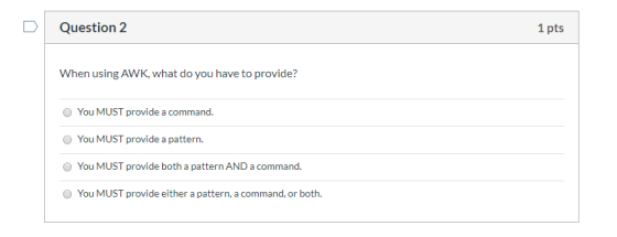Question 2 1 pts When using AWK, what do you have to provide? You MUST provide a command. You MUST provide a pattern. You MUS