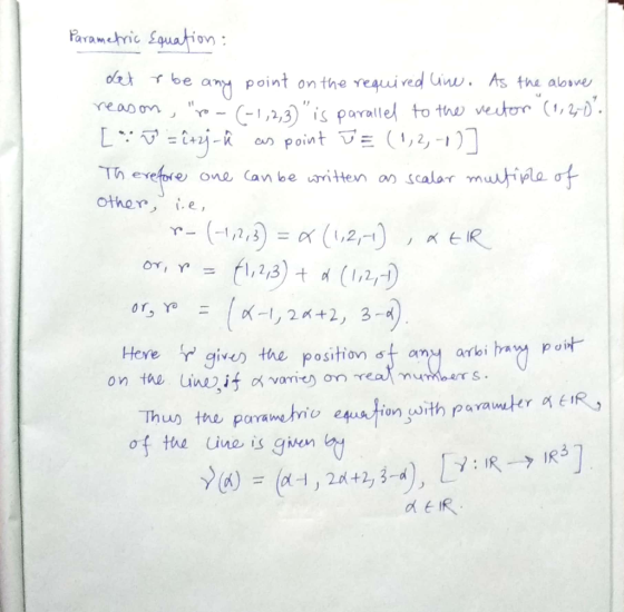 Parametric Equation: det r be any point on the required wine. As the above reason, roo(-1,2,3) is parallel to the vector (1
