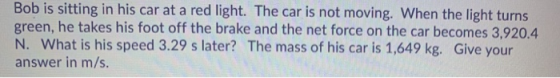 Bob is sitting in his car at a red light. The car is not moving. When the light turns green, he takes his foot off the brake