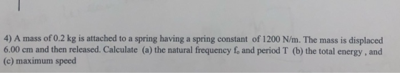 4) A mass of 0.2 kg is attached to a spring having a spring constant of 1200 N/m. The mass is displaced 6.00 cm and then rele