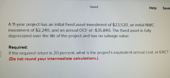 Saved Help Save A 11-year project has an initial fixed asset investment of $23,520, an initial NWC investment of $2,240, and