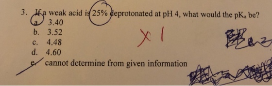 が3 weak acid is(25% deprotonated at pH 4, what would the pK, be? 3. b. 3.52 c. 4.48 d. 4.60 ecannot determine from given information