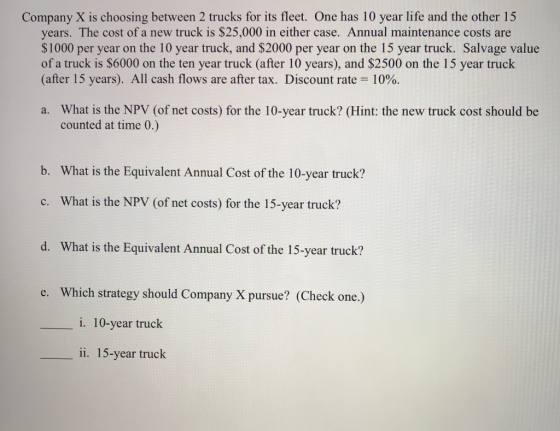 Company X is choosing between 2 trucks for its fleet. One has 10 year life and the other 15 years. The cost of a new truck is $25,000 in either case. Annual maintenance costs are $1000 per year on the 10 year truck, and $2000 per year on the 15 year truck. Salvage value of a truck is $6000 on the ten year truck (after 10 years), and $2500 on the 15 year truck (after 15 years). All cash flows are after tax. Discount rate 10%. What is the NPV (of net costs) for the 10-year truck? (Hint: the new truck cost should be counted at time 0.) a. b. What is the Equivalent Annual Cost of the 10-year truck? What is the NPV (of net costs) for the 15-year truck? c. d. What is the Equivalent Annual Cost of the 15-year truck? e. Which strategy should Company X pursue? (Check one.) i. 10-year truck ii. 15-year truck