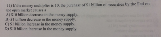 11) If the money multiplier is 10, the purchase of $1 billion of securities by the Fed on the open market causes a A) $10 bil