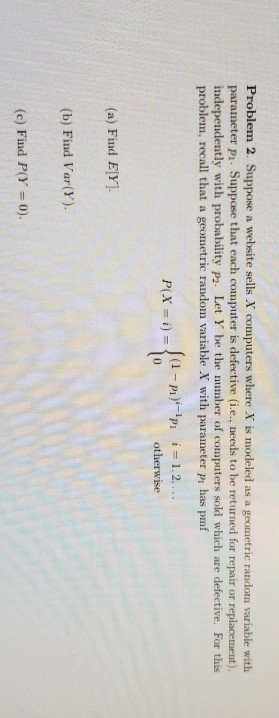 Problem 2. Suppose a website sells X computers where X is modeled as a geometric random variable with parameter pi. Suppose that each computer is defective (i.e., needs to be returned for repair or replacement). independently with probability p2. Let Y be the mumber of computers sold which are defective. For this problem, recall that a geometric random variable X with parameter pi has pmf otherwise (a) Find ElY. (b) Find Var(Y). (c) Find P(Y 0).