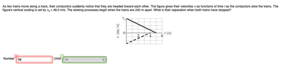 As two trains move along a track, their conductors suddenly notice that they are headed toward each other. The figure gives their velocities v as functions of time t as the conductors slow the trains. The figures vertical scaling is set by vs 48.0 m/s. The slowing processes begin when the trains are 240 m apart. What is their separation when both trains have stopped? t (s) Number TT96 Units m