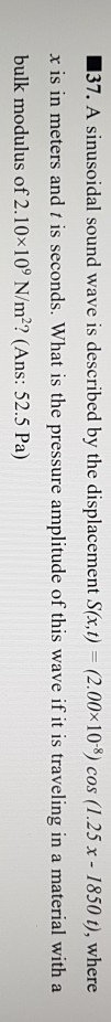 37. A sinusoidal sound wave is described by the displacement S(x,t) (2.00x 108) cos (1.25 x - 1850 ), where x is in meters and t is seconds. What is the pressure amplitude of this wave if it is traveling in a material with a bulk modulus of 2.10x 109 N/m2, (Ans: 52.5 Pa)