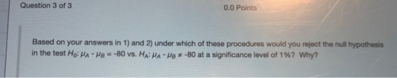 Question 3 of 3 0.0 Points Based on your answers in 1) and 2) under which of these procedures would you reject the null hypot