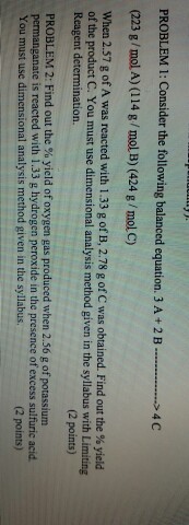PROBLEM 1: Consider the following balanced equation. 3 A2 B.4 (223 g/mol A) (114 g/mol B) (424 g/mol C) s4 C When 2.57 g of A was reacted with 1.33 g of B, 2.78 g of C was obtained. Find out the % yield of the product C. You must use dimensional analysis method given in the syllabus with Limiting Reagent determination. (2 points) PROBLEM 2: Find out the % yield of oxygen gas produced when 2.56 g of potassium permanganate is reacted with 1.33 g hydrogen peroxide in the presence of excess sulfuric acid You must use dimensional analysis method given in the syllabus. (2 points)