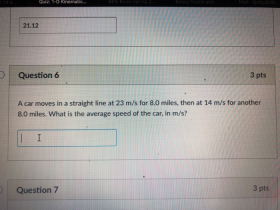 Quiz: 1-D Kinematic... RPG R 21.12 Question 6 3 pts A car moves in a straight line at 23 m/s for 8.0 miles, then at 14 m/s for another 8.0 miles. What is the average speed of the car, in m/s? Question 7 3 pts