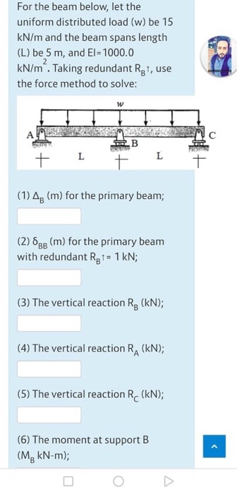 For the beam below, let the uniform distributed load (w) be 15 kN/m and the beam spans length (L) be 5 m, and El=1000.0 kN/m
