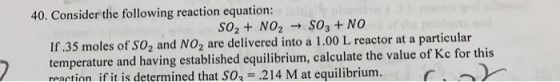 40. Consider the following reaction equation: SO2 + NO2 → SO3+NO If.35 moles of SO2 and NO2 are delivered into a 1.00 L react