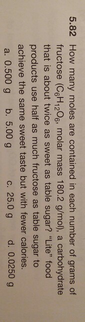 5.82 How many moles are contained in each number of grams of fructose (CGH120%, molar mass 180.2 g/mol), a carbohydrate that is about twice as sweet as table sugar? Lite food products use half as much fructose as table sugar to achieve the same sweet taste but with fewer calories a. 0.500 g b. 5.00 g c. 25.0 g d. 0.0250 g