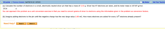 +0/2 points | Previous Answers SerPSE10 22.1.OP.001 My Notes Ask Your Teacher (a) Calculate the number of electrons in a small, electrically neutral silver pin that has a mass of 12.0 g. Silver has 47 electrons per atom, and its molar mass is 107.87 g/mol 26.2e You can approach this problem as a unit conversion exercise in that you need to convert grams of silver to electrons using the information given in the problem as conversion factors. (b) Imagine adding electrons to the pin until the negative charge has the very large value 2.00 mC. How many electrons are added for every 109 electrons already present? Need Help? Euan-Ewen Watch It