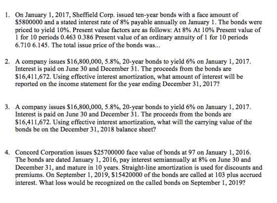 On January 1, 2017, Sheffield Corp. issued ten-year bonds with a face amount of $5800000 and a stated interest rate of 8% payable annually on January 1 . The bonds were priced to yield 10%. Present value factors are as follows: At 8% At 10% Present value of 1 for 10 periods 0.463 0.386 Present value of an ordinary annuity of 1 for 10 periods 6.710 6.145. The total issue price of the bonds was... 1. A company issues $ 16,800,000, 5.8%, 20-year bonds to yield 6% on January 1, 2017. Interest is paid on June 30 and December 31. The proceeds from the bonds are $16,411,672. Using effective interest amortization, what amount of interest will be reported on the income statement for the year ending December 31, 2017? 2, 3. A company issues $16,800,000, 5.8%, 20-year bonds to yield 6% on January 1, 2017 Interest is paid on June 30 and December 31. The proceeds from the bonds are $16,411,672. Using effective interest amortization, what will the carrying value of the bonds be on the December 31,2018 balance sheet? Concord Corporation issues $25700000 face value of bonds at 97 on January 1, 2016. The bonds are dated January 1, 2016, pay interest semiannually at 8% on June 30 and December 31, and mature in 10 years. Straight-line amortization is used for discounts and premiums. On September 1, 2019, S15420000 of the bonds are called at 103 plus accrued interest. What loss would be recognized on the called bonds on September 1,2019? 4.