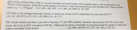 18 A brine solution flows with no viscosity through a horizontal nozzle, which gradually tapers, so the exit diameter is only 40.0% of the entrance f the flow at the entranc ends) is p 1,150 kg/m. (A) 1240; (B) 1405; (C) 1368, (D) 2280; Or, (E) 7292 19 What is the average molecular velocity e is 0.250 m/s, what is the pressure drop across the pipe in Pa? Density (at both i9) What is the average molecular velocity, in meters per second, for CO, exhausting from your car at 2500 ? (A) 320 (B) 472.6 (C) 133.4 (D) 280.6 Or, (E) 72.2 Outside drizzle and sleet is just above freezing, 5°C and 100% humidity. Saturation vapor pressure is 872 Pa. In the warm house, the air is at 20°C (svpabout 2340 Pa). If there are no sources of humidity in your house except the outside air, what is the relative humidity in the house? (A) 100% (B) 50% (C) 37% (D) 10%, or (E) 2%.