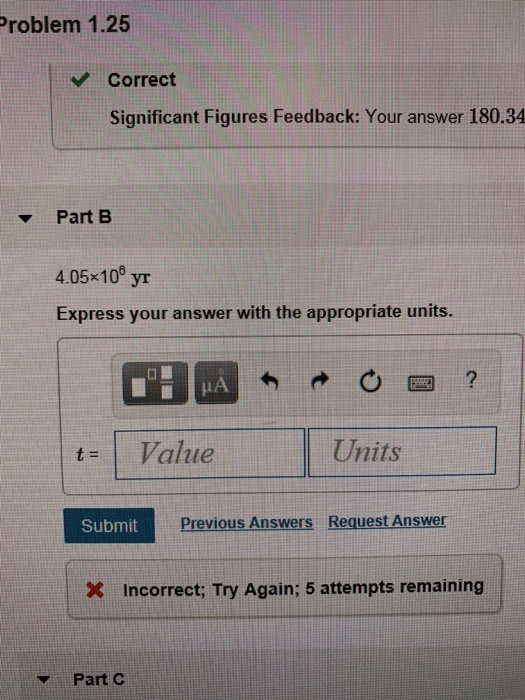 Problem 1.25 Correct Significant Figures Feedback: Your answer 180.34 Part B 4.05x10 yr Express your answer with the appropriate units. t= Value Units Submit Previous Answers Request Answer Incorrect; Try Again: 5 attempts remaining Part C