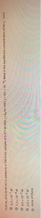 3.3 x 10-1 M 15.0 mL of 0.50 M HCl is added to a 100.0 ml sample of 0.377 M HNO 2(Ko for HNO 2 - 4.0 x 104). What is the equi