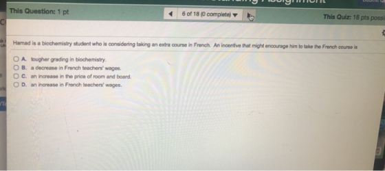 This Question: 1 pt 60f 18 (0 complete) This Quiz: 18 pts possi Hamad is a biochemistry student who is considering taking an extra course in French An incentive that might encourage him to taka the Frech courses tougher grading in biochemistry a decrease in French teachers wages. an increase in the price of room and board. O A. B. C. 0 D, an increase in French teachers wages.
