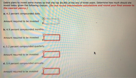 Debra plans to invest some money so that she has $4,900 at the end of three years. Determine how much should she invest today given the following choices: (Do not round intermediate calculations and round your final answer to the nearest penny.) a. 4.2 percent compounded daily. Amount required to be invested b. 4.9 percent compounded monthly. Amount required to be invested c. 5.2 percent compounded quarterly. Amount required to be invested d. 5.4 percent compounded annually. Amount required to be invested