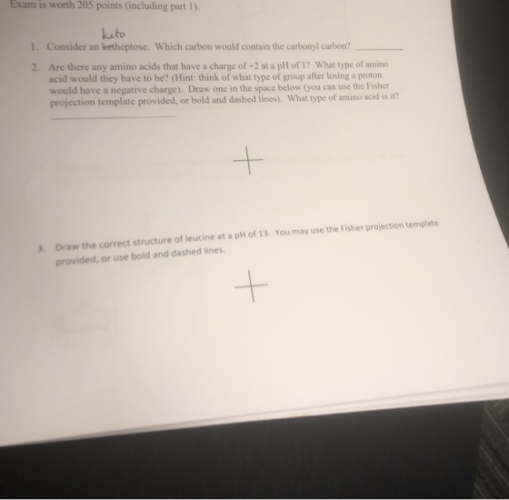 Exam is worth 205 points (including part 1). keto 1. Consider an ketheptose. Which carbon would contain the carbonyl carbon? 2. Are there any amino acids that have a charge of +2 at a pH of 1? What type of amino acid would they have to be? (Hint: think of what type of group after losing a proton would have a negative charge). Draw one in the space below (you can use the Fisher projection template provided, or bold and dashed lines). What type of amino acid is it? Draw the correct structure of leucine at a pH of 13. You may use the Fisher projection template provided, or use bold and dashed lines 3. 1