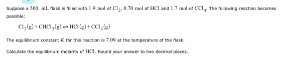 Suppose a 500. mL flask is filled with 1.9 mol of Cl2, 0.70 mol of HCl and 1.7 mol of CCI4. The following reaction becomes possible Cl2(g)+ CHCI3)HCI (g)+CCI4g) The equilibrium constant K for this reaction is 7.09 at the temperature of the flask. Calculate the equilibrium molarity of HCl. Round your answer to two decimal places