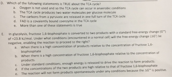 D. Which of the foliowing statements is TRUE about the TCA cycle? a. oxygen is not used and so the TCA cycie can occur in anaerobic conditions b. The TCA cycie produces two water moiecuies per giucose moiecuie c. The carbons from a pyruvate are released in one full turn of the TCA cycle d. FAD is a covaiently bound coenzyme in the TCA cycle e. More than one of these statements is true E. In glycolysis, fructose 1,6-bisphosphate is converted to two products with a standard free-energy change (G of +23.8 k/mol. Under what conditions (encountered in a normal cell will the free-energy change be negative, enabling the reaction to proceed to the right? 1,6- a. When there high concentration of products relative to the concentration of fructose is a b. bisphosphate the concentration of when there is a high concentration of fructose bisphosphate relative to c. products. reieased to drive the reaction to form products. Under standard conditions, enough energy is e. The reaction will not form products spontaneously under any conditions because the AG is positive.