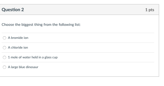 Question 2 1 pts Choose the biggest thing from the following list: OA bromide ion A chloride ion 1 mole of water held in a glass cup O A large blue dinosaur